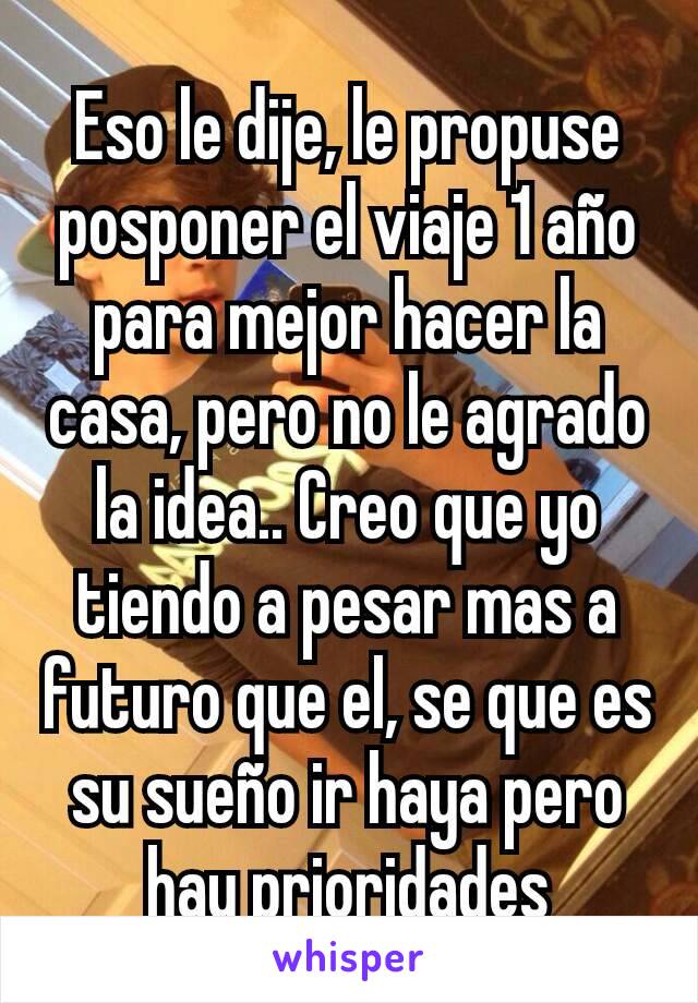 Eso le dije, le propuse posponer el viaje 1 año para mejor hacer la casa, pero no le agrado la idea.. Creo que yo tiendo a pesar mas a futuro que el, se que es su sueño ir haya pero hay prioridades