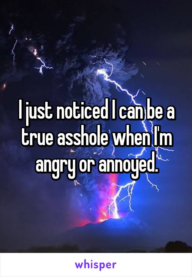 I just noticed I can be a true asshole when I'm angry or annoyed.