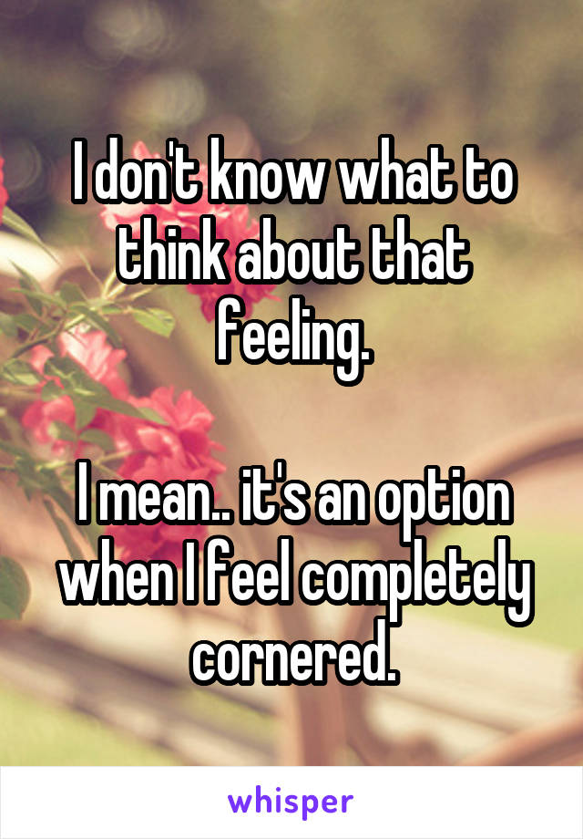 I don't know what to think about that feeling.

I mean.. it's an option when I feel completely cornered.