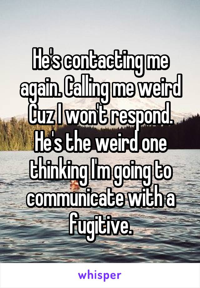 He's contacting me again. Calling me weird Cuz I won't respond. He's the weird one thinking I'm going to communicate with a fugitive.