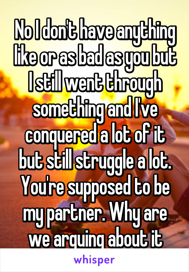 No I don't have anything like or as bad as you but I still went through something and I've conquered a lot of it but still struggle a lot. You're supposed to be my partner. Why are we arguing about it