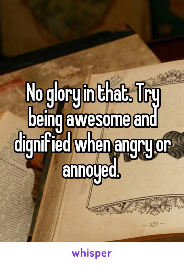 No glory in that. Try being awesome and dignified when angry or annoyed. 