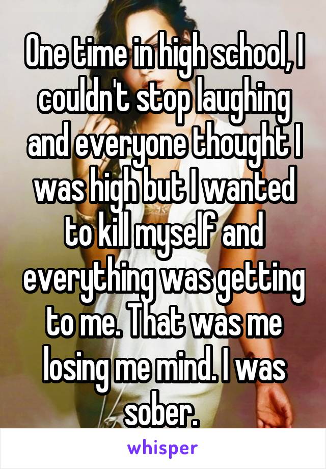 One time in high school, I couldn't stop laughing and everyone thought I was high but I wanted to kill myself and everything was getting to me. That was me losing me mind. I was sober. 