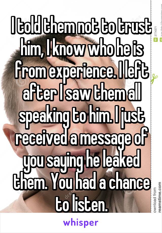 I told them not to trust him, I know who he is from experience. I left after I saw them all speaking to him. I just received a message of you saying he leaked them. You had a chance to listen.