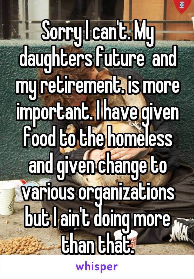 Sorry I can't. My daughters future  and my retirement. is more important. I have given food to the homeless and given change to various organizations but I ain't doing more than that.