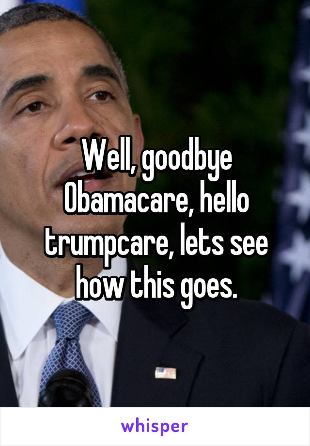 Well, goodbye Obamacare, hello trumpcare, lets see how this goes.
