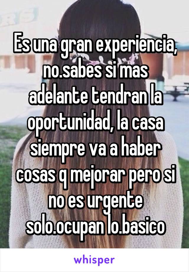 Es una gran experiencia, no.sabes si mas adelante tendran la oportunidad, la casa siempre va a haber cosas q mejorar pero si no es urgente solo.ocupan lo.basico