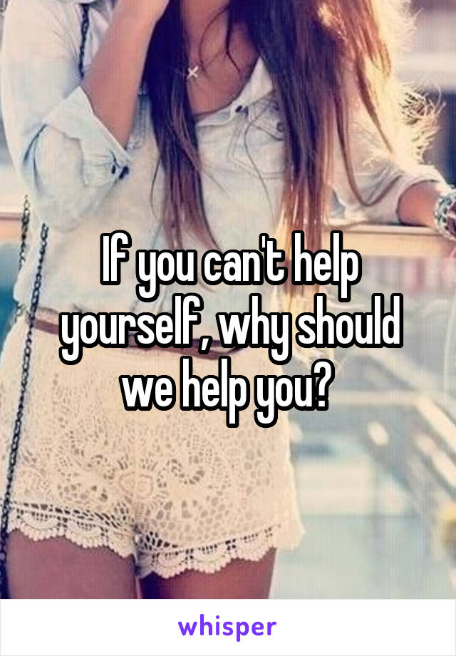  If you can't help yourself, why should we help you? 