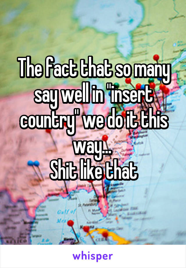 The fact that so many say well in "insert country" we do it this way... 
Shit like that
