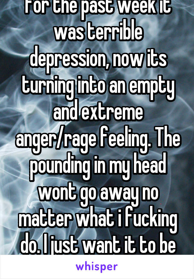 For the past week it was terrible depression, now its turning into an empty and extreme anger/rage feeling. The pounding in my head wont go away no matter what i fucking do. I just want it to be over.