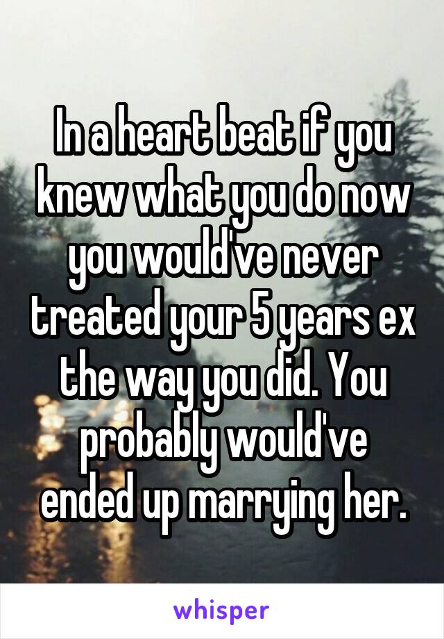 In a heart beat if you knew what you do now you would've never treated your 5 years ex the way you did. You probably would've ended up marrying her.