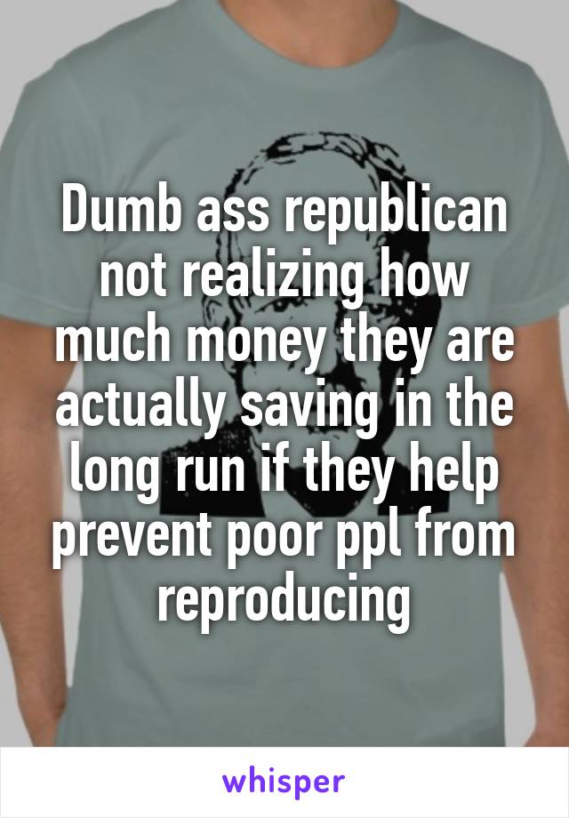 Dumb ass republican not realizing how much money they are actually saving in the long run if they help prevent poor ppl from reproducing