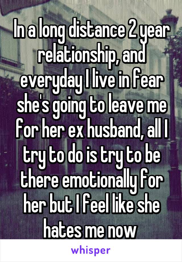 In a long distance 2 year relationship, and everyday I live in fear she's going to leave me for her ex husband, all I try to do is try to be there emotionally for her but I feel like she hates me now 