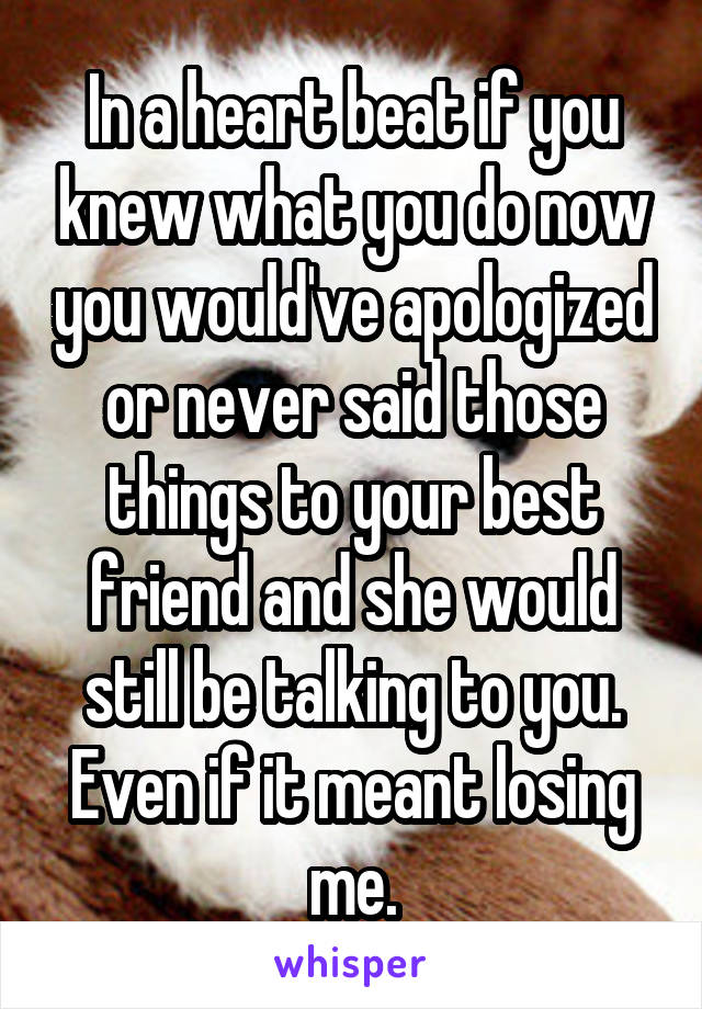 In a heart beat if you knew what you do now you would've apologized or never said those things to your best friend and she would still be talking to you. Even if it meant losing me.