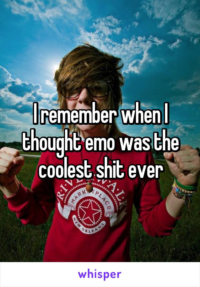 I remember when I thought emo was the coolest shit ever