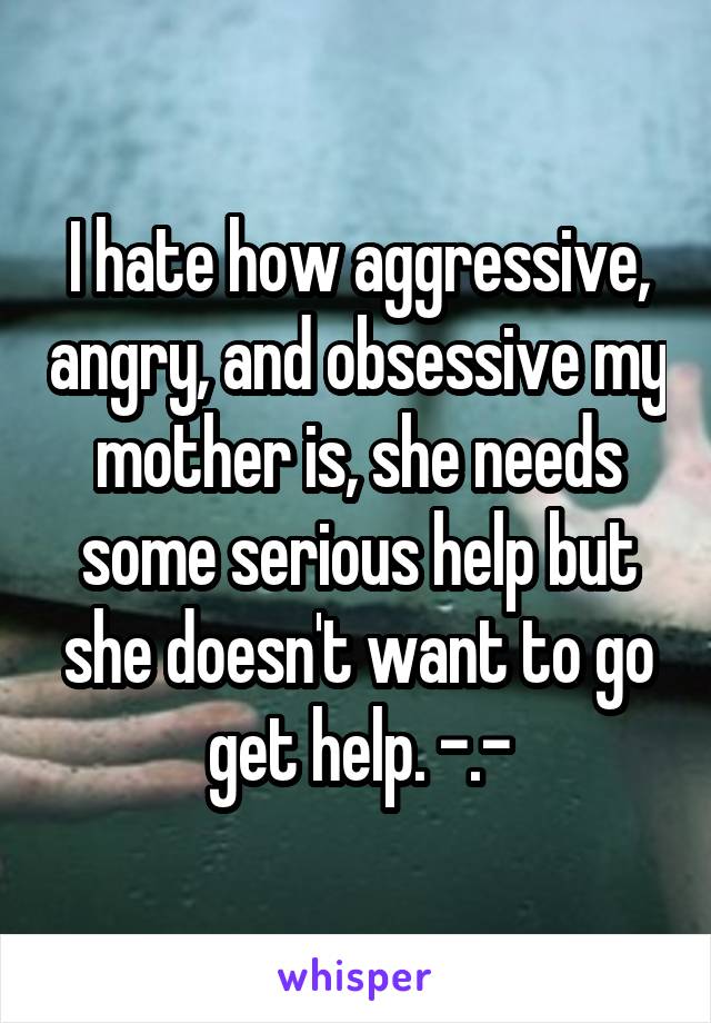 I hate how aggressive, angry, and obsessive my mother is, she needs some serious help but she doesn't want to go get help. -.-