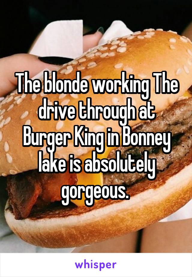 The blonde working The drive through at Burger King in Bonney lake is absolutely gorgeous. 