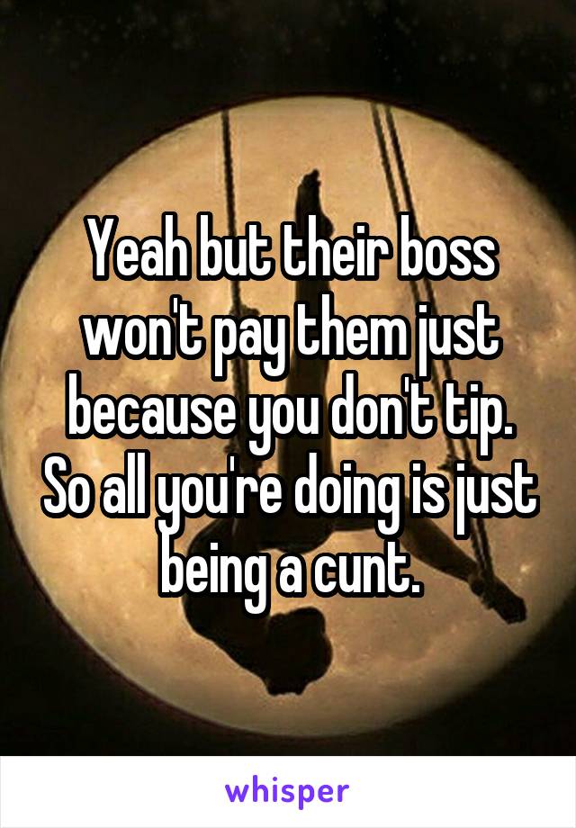 Yeah but their boss won't pay them just because you don't tip. So all you're doing is just being a cunt.