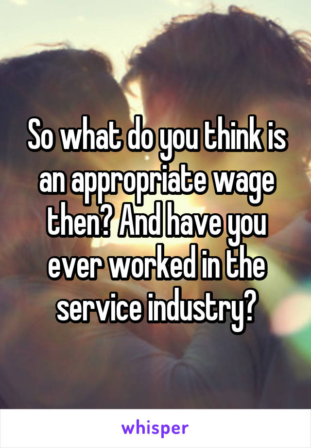 So what do you think is an appropriate wage then? And have you ever worked in the service industry?