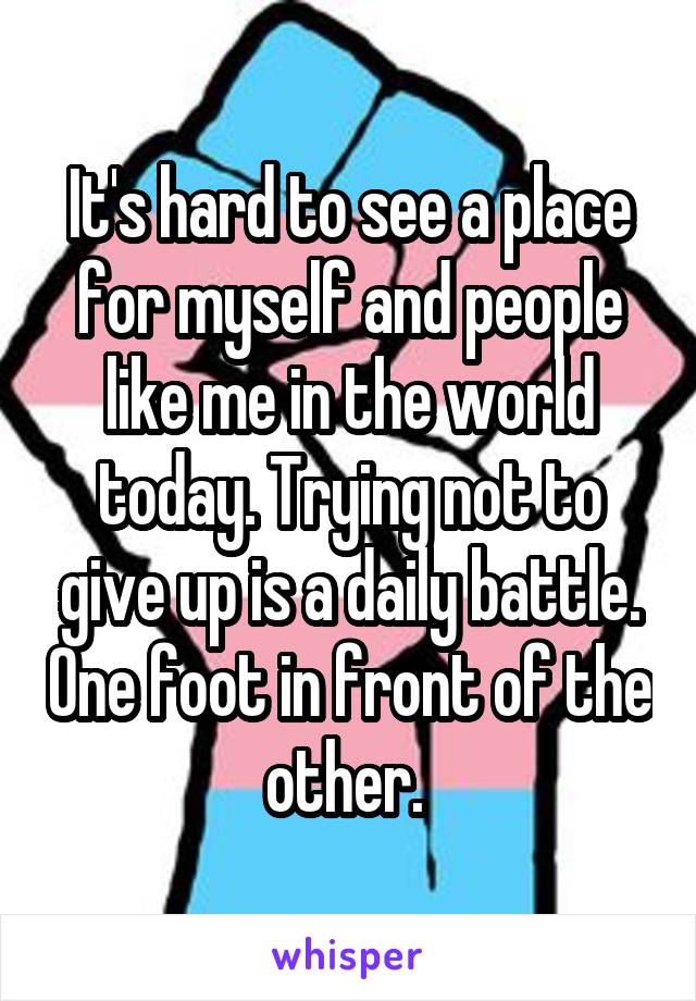 It's hard to see a place for myself and people like me in the world today. Trying not to give up is a daily battle. One foot in front of the other. 