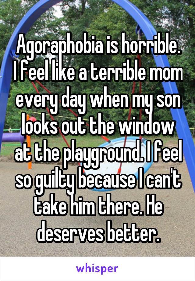 Agoraphobia is horrible. I feel like a terrible mom every day when my son looks out the window at the playground. I feel so guilty because I can't take him there. He deserves better.
