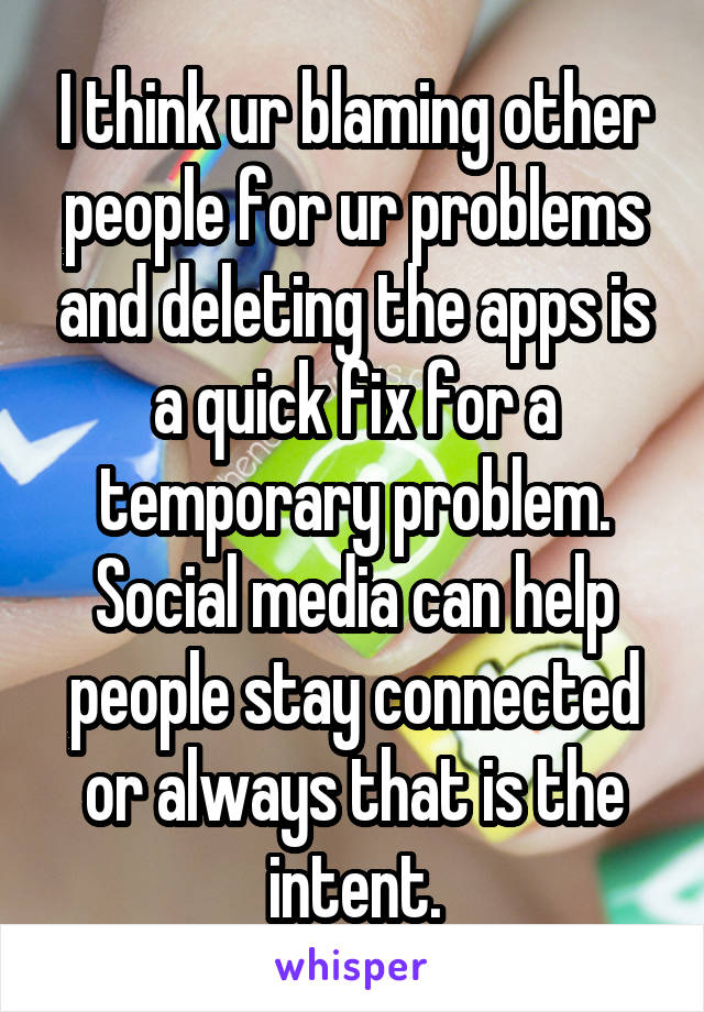 I think ur blaming other people for ur problems and deleting the apps is a quick fix for a temporary problem. Social media can help people stay connected or always that is the intent.