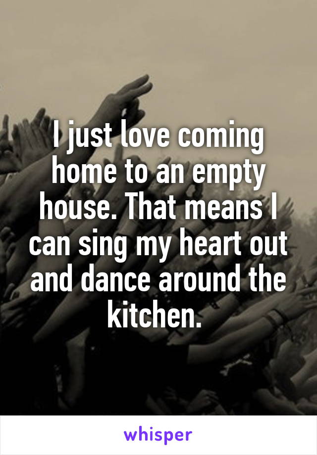 I just love coming home to an empty house. That means I can sing my heart out and dance around the kitchen. 