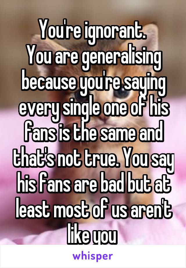 You're ignorant. 
You are generalising because you're saying every single one of his fans is the same and that's not true. You say his fans are bad but at least most of us aren't like you 