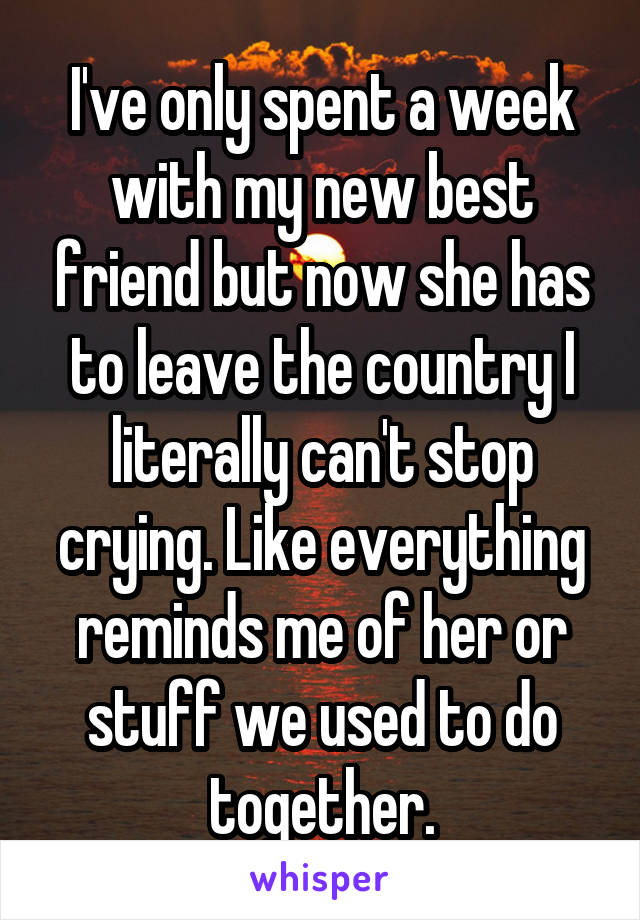 I've only spent a week with my new best friend but now she has to leave the country I literally can't stop crying. Like everything reminds me of her or stuff we used to do together.