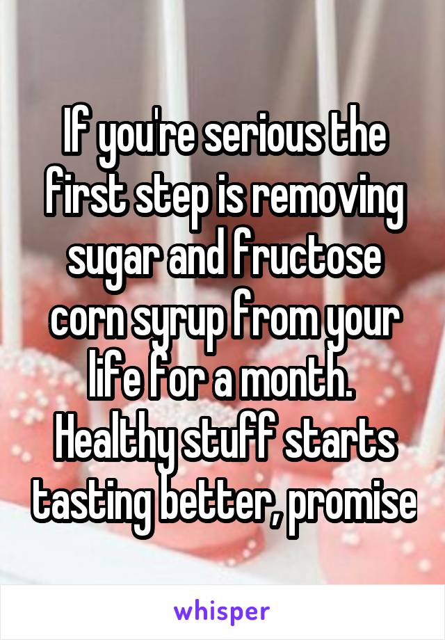 If you're serious the first step is removing sugar and fructose corn syrup from your life for a month.  Healthy stuff starts tasting better, promise