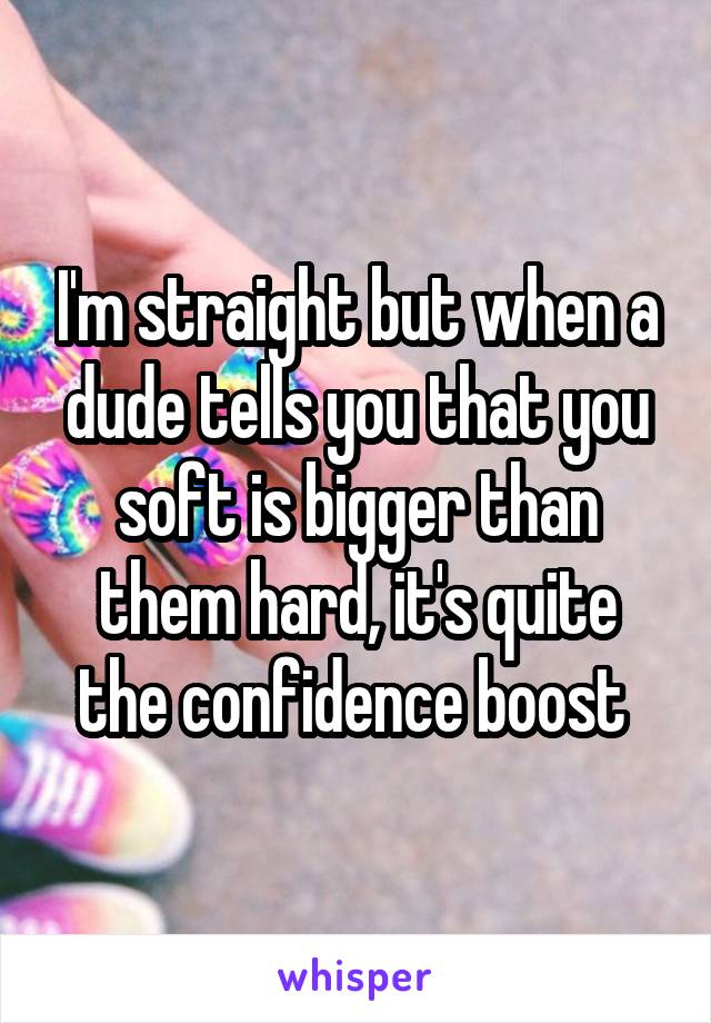 I'm straight but when a dude tells you that you soft is bigger than them hard, it's quite the confidence boost 