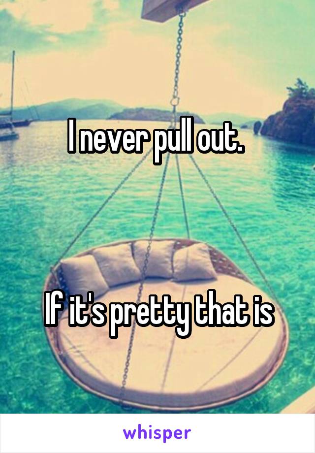 I never pull out. 



If it's pretty that is