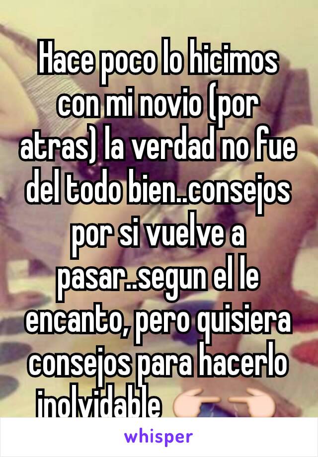 Hace poco lo hicimos con mi novio (por atras) la verdad no fue del todo bien..consejos por si vuelve a pasar..segun el le encanto, pero quisiera consejos para hacerlo inolvidable 👉👈