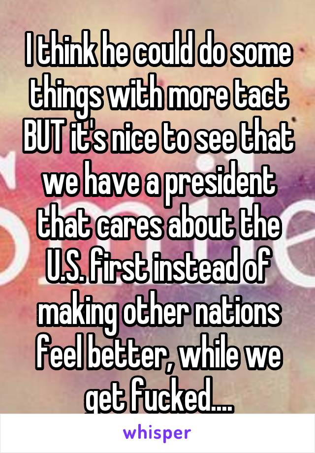 I think he could do some things with more tact BUT it's nice to see that we have a president that cares about the U.S. first instead of making other nations feel better, while we get fucked....