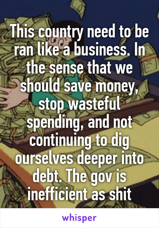 This country need to be ran like a business. In the sense that we should save money, stop wasteful spending, and not continuing to dig ourselves deeper into debt. The gov is inefficient as shit