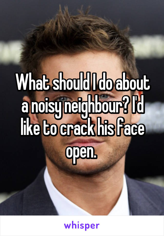 What should I do about a noisy neighbour? I'd like to crack his face open. 