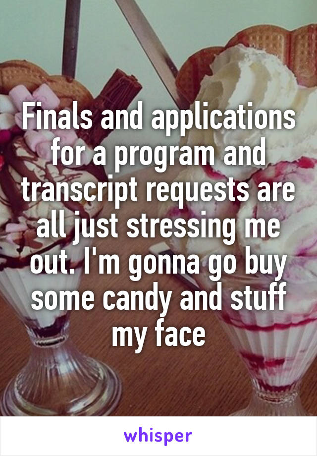 Finals and applications for a program and transcript requests are all just stressing me out. I'm gonna go buy some candy and stuff my face