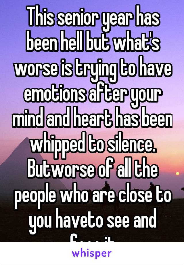 This senior year has been hell but what's worse is trying to have emotions after your mind and heart has been whipped to silence. Butworse of all the people who are close to you haveto see and face it