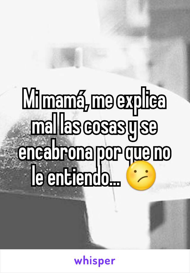 Mi mamá, me explica mal las cosas y se encabrona por que no le entiendo... 😕