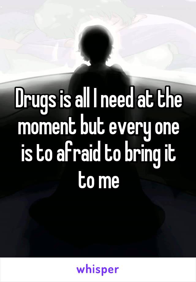 Drugs is all I need at the moment but every one is to afraid to bring it to me