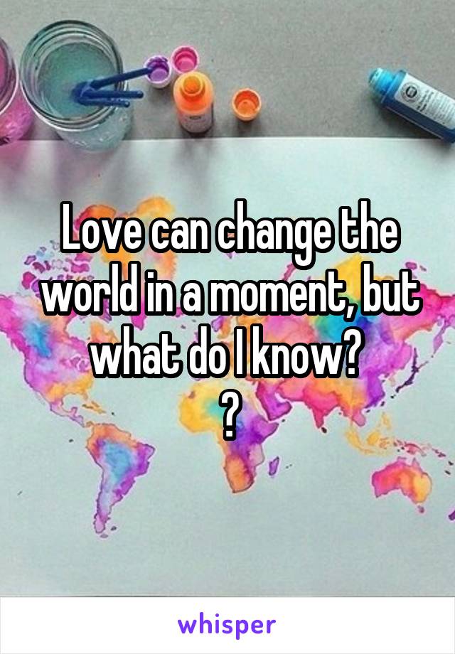 Love can change the world in a moment, but what do I know? 
💙