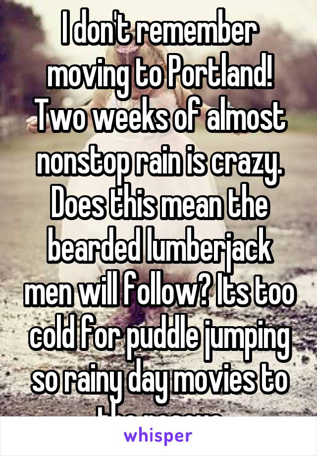 I don't remember moving to Portland! Two weeks of almost nonstop rain is crazy. Does this mean the bearded lumberjack men will follow? Its too cold for puddle jumping so rainy day movies to the rescue