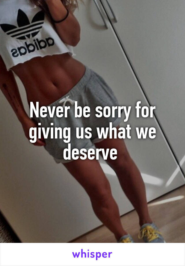 Never be sorry for giving us what we deserve 