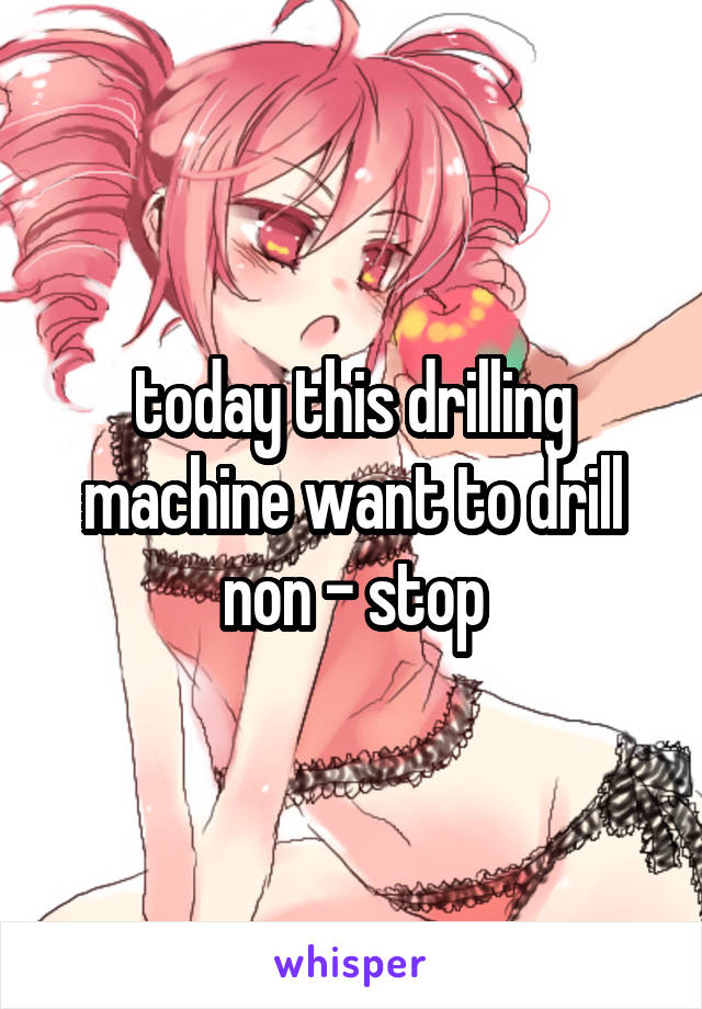 today this drilling machine want to drill non - stop