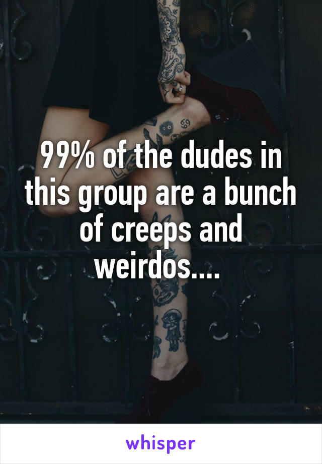 99% of the dudes in this group are a bunch of creeps and weirdos.... 
