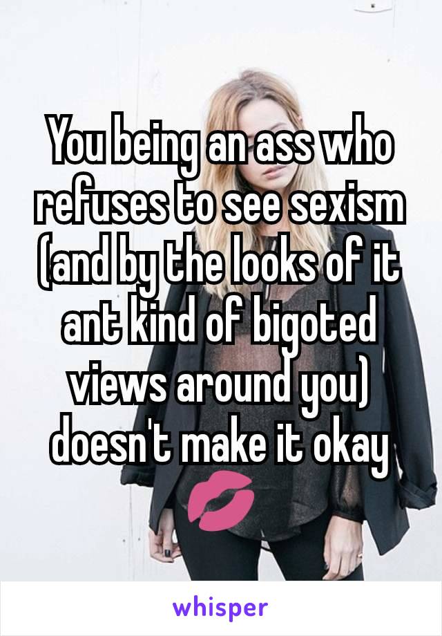 You being an ass who refuses to see sexism (and by the looks of it ant kind of bigoted views around you) doesn't make it okay 💋