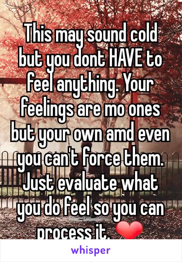 This may sound cold but you dont HAVE to feel anything. Your feelings are mo ones but your own amd even you can't force them. Just evaluate what you do feel so you can process it. ❤