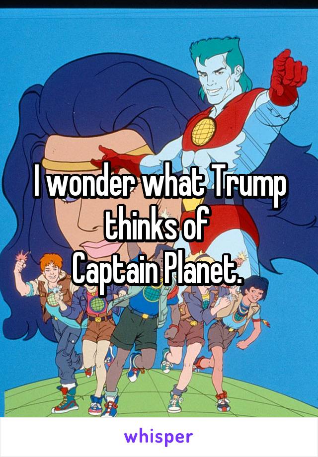 I wonder what Trump thinks of 
Captain Planet. 