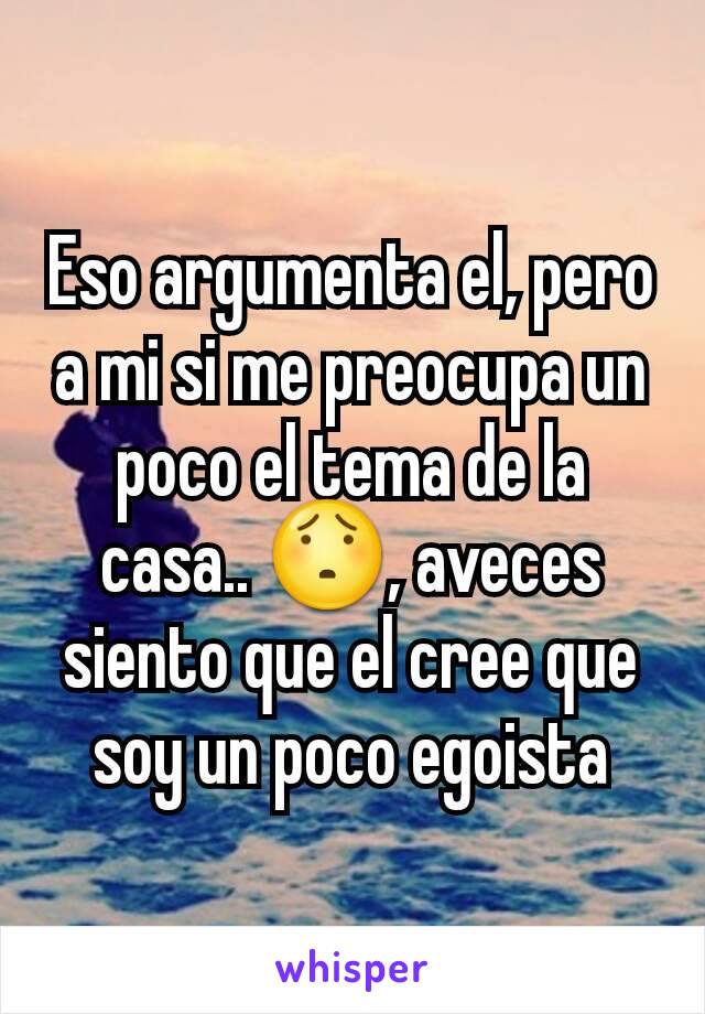 Eso argumenta el, pero a mi si me preocupa un poco el tema de la casa.. 😯, aveces siento que el cree que soy un poco egoista