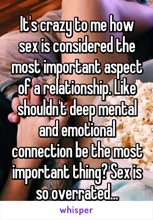 It's crazy to me how sex is considered the most important aspect of a relationship. Like shouldn't deep mental and emotional connection be the most important thing? Sex is so overrated...